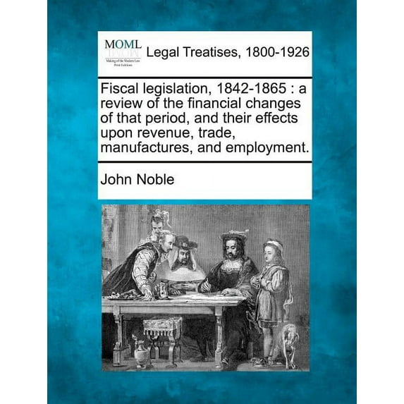 Fiscal Legislation, 1842-1865: A Review of the Financial Changes of That Period, and Their Effects Upon Revenue, Trade, Manufactures, and Employment. Paperback