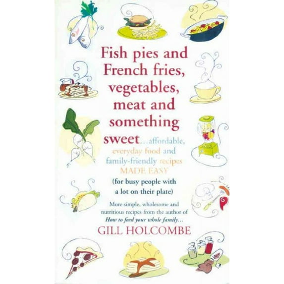 Fish Pies and French Fries, Vegetables, Meat and Something Sweet : Affordable Everyday Food and Family-friendly Recipes Made Easy for Busy People With a Lot on Their Plate