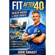Fit After 40 Health Hacks for Desk Jockeys Desk Job Fitness for Men Over 40 Lose Belly Fat, Fix Back Pain, Get Your E, Paperback