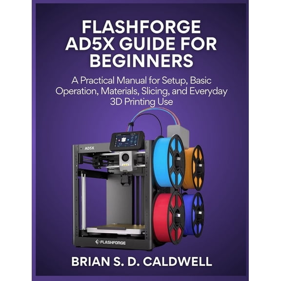 Flashforge Ad5x Guide for Beginners: A Practical Manual for Setup, Basic Operation, Materials, Slicing, and Everyday 3D , (Paperback)