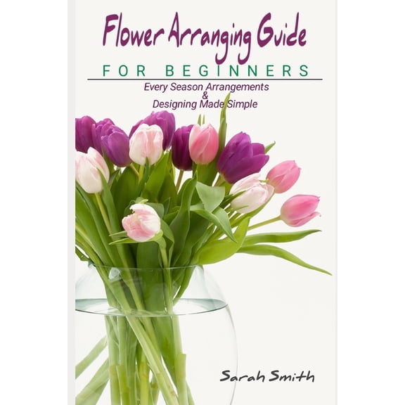 Flower Arranging Guide For Beginners: Every Season Arrangements And Designing Made Simple, (Paperback)