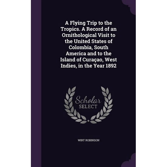 A Flying Trip to the Tropics. A Record of an Ornithological Visit to the United States of Colombia, South America and to the Island of Curaçao, West Indies, in the Year 1892 (Hardcover)