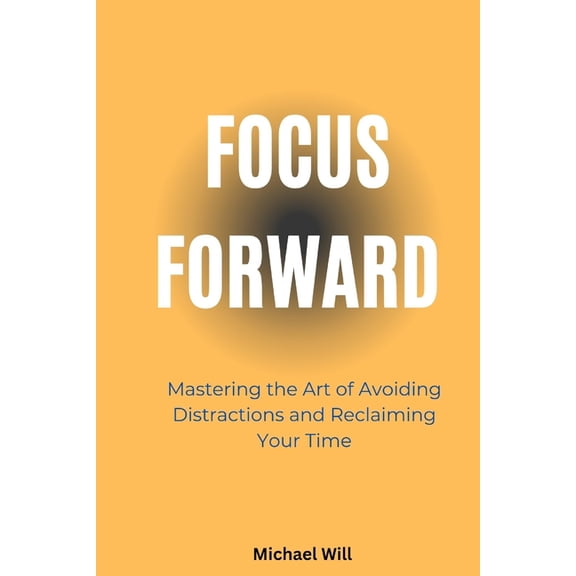 Focus Forward: Mastering the Art of Avoiding Distractions and Reclaiming Your Time, (Paperback)
