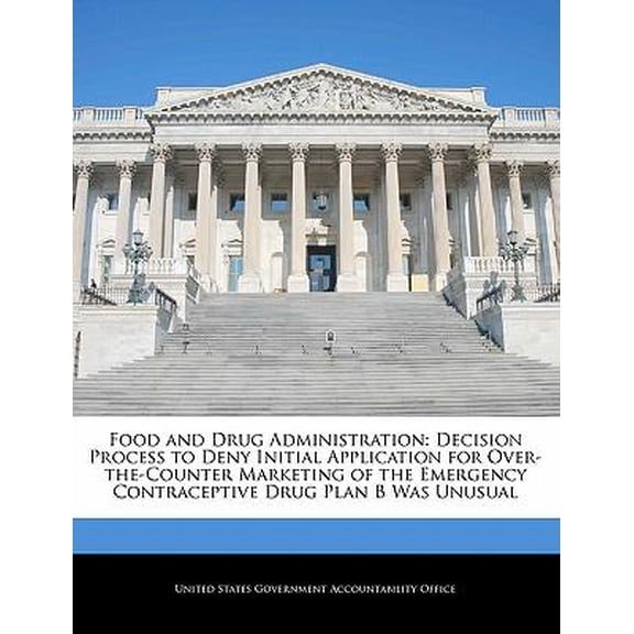 Food and Drug Administration : Decision Process to Deny Initial Application for Over-The-Counter Marketing of the Emergency Contraceptive Drug Plan B Was Unusual (Paperback)