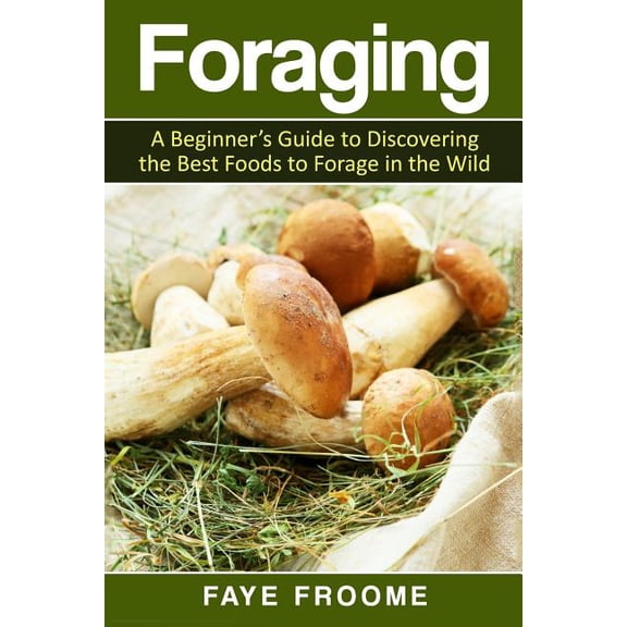 Foraging : A Beginner?s Guide to Discovering the Best Foods to Forage in the Wild