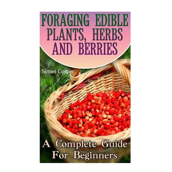 Foraging Edible Plants, Herbs And Berries : A Complete Guide For Beginners: (Backyard Foraging, Foraging Plants)