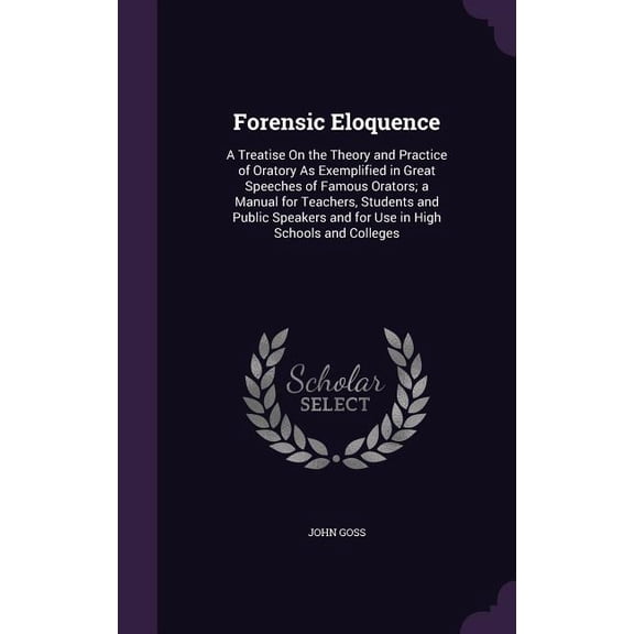Forensic Eloquence : A Treatise On the Theory and Practice of Oratory As Exemplified in Great Speeches of Famous Orators; a Manual for Teachers, Students and Public Speakers and for Use in High Schools and Colleges (Hardcover)