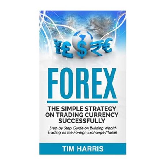 Forex: The Simple Strategy on Trading Currency Successfully - Step by Step Guide on Building Wealth Trading on the Foreign Ex