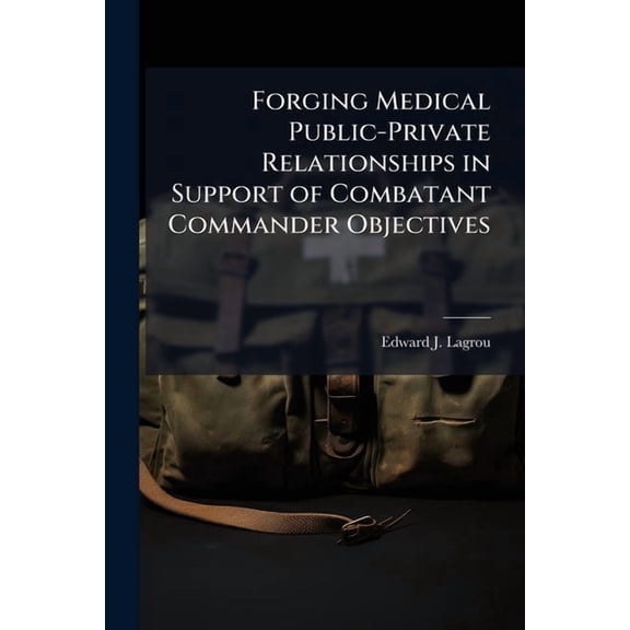 Forging Medical Public-Private Relationships in Support of Combatant Commander Objectives: Getting Past the Vision State, (Paperback)