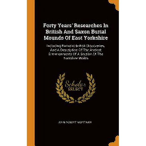 Forty Years' Researches in British and Saxon Burial Mounds of East Yorkshire: Including Romano-British Discoveries, and a Description of the Ancient Entrencements of a Section of the Yorkshire Wolds (