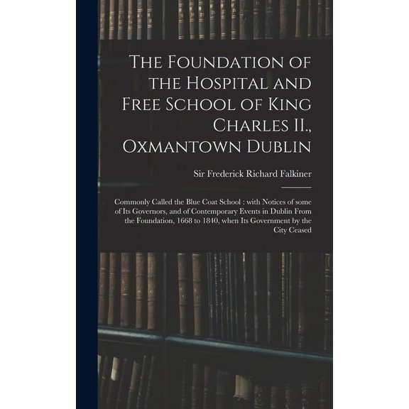 The Foundation of the Hospital and Free School of King Charles II., Oxmantown Dublin : Commonly Called the Blue Coat School: With Notices of Some of Its Governors, and of Contemporary Events in Dublin From the Foundation, 1668 to 1840, When Its... (Hardcover)