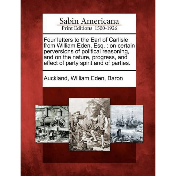 Four Letters to the Earl of Carlisle from William Eden, Esq. : On Certain Perversions of Political Reasoning, and on the Nature, Progress, and Effect of Party Spirit and of Parties. (Paperback)