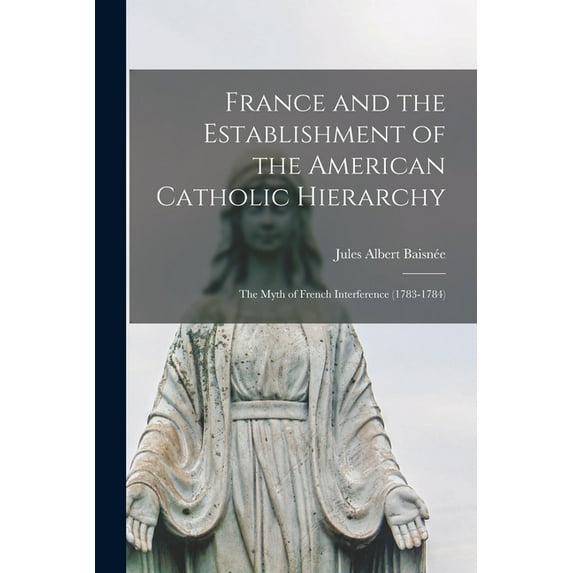 France and the Establishment of the American Catholic Hierarchy; the Myth of French Interference (1783-1784), (Paperback)