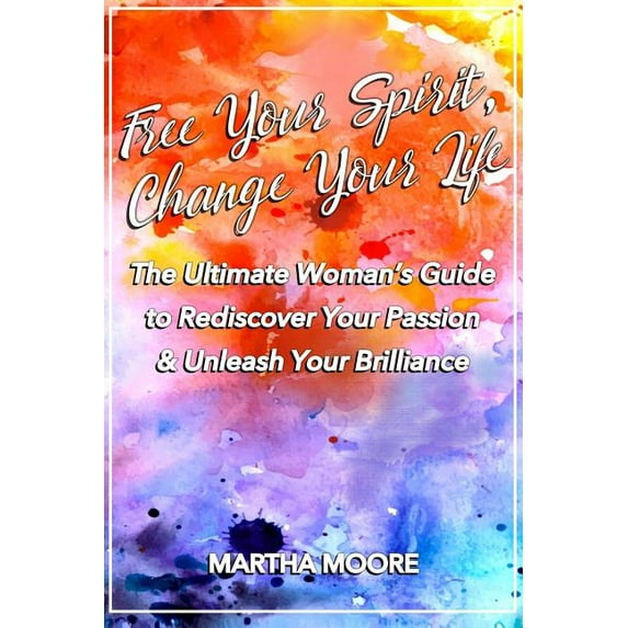 Free Your Spirit, Change Your Life: The Ultimate Woman's Guide to Rediscover Your Passion & Unleash Your Brilliance, (Paperback)