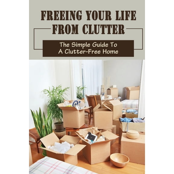 Freeing Your Life From Clutter : The Simple Guide To A Clutter-Free Home: Why Your Home Is Cluttered (Paperback)