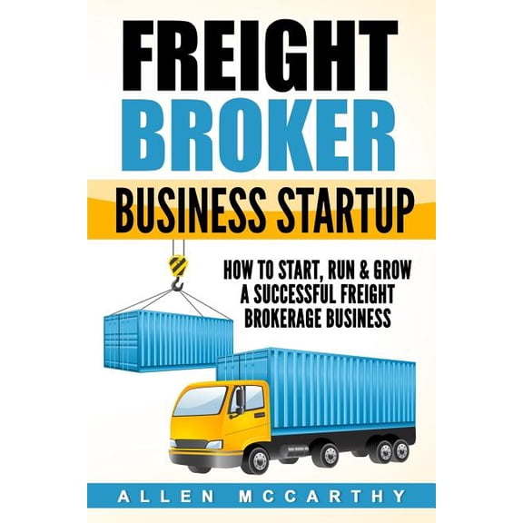 Freight Broker Business Startup : How to Start, Run & Grow a Successful Freight Brokerage Business