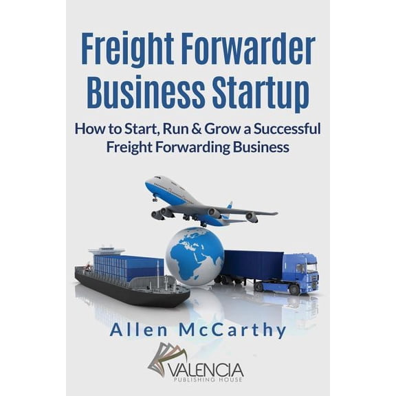 Freight Forwarder Business Startup : How to Start, Run & Grow a Successful Freight Forwarding Business
