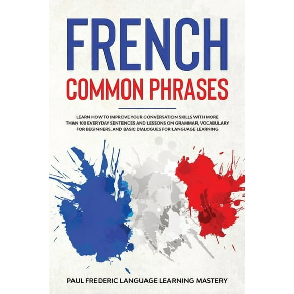 French Common Phrases: Learn How to Improve Your Conversation Skills with More Than 100 Everyday Sentences and Lessons on Grammar, Vocabulary for Beginners, and Basic Dialogues for Language Learning (