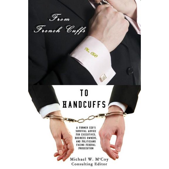 From Frenchcuffs to Handcuffs: A Former CEO's Survival Advice For Executives, Business Owners, and Politicians Facing Fe, (Paperback)