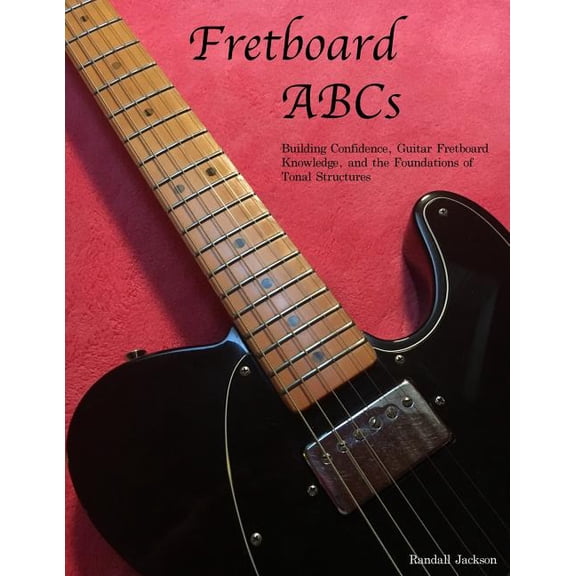 Fretboard Abcs : Building Confidence, Guitar Fretboard Knowledge and the Foundations of Tonal Structures