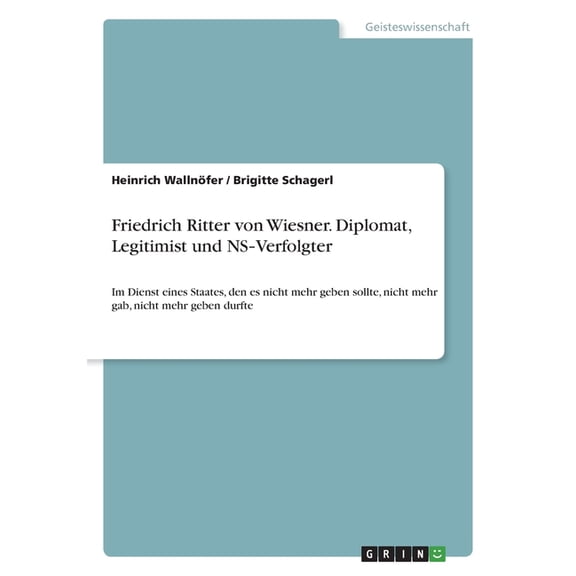 Friedrich Ritter Von Wiesner. Diplomat, Legitimist Und Ns-Verfolgter: Im Dienst Eines Staates, Den Es Nicht Mehr Geben Sollte, Nicht Mehr Gab, Nicht Mehr Geben Durfte (German Edition)