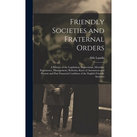 Friendly Societies and Fraternal Orders: A History of the Legislation, Supervision, Mortality Experience, Management, Reforms, Rates of Assessment and Present and Past Financial Condition of the Engli