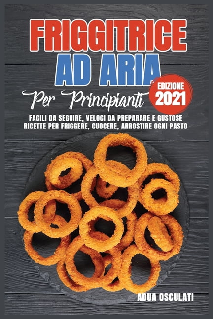 Friggitrice ad Aria Per Principianti (edizione 2021) : Facili Da Seguire, Veloci Da Preparare e Gustose Ricette Per Friggere, Cuocere, Arrostire Ogni Pasto (Paperback)