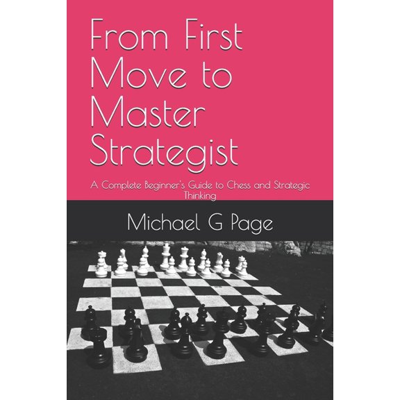 From First Move to Master Strategist: A Complete Beginner's Guide to Chess and Strategic Thinking, (Paperback)