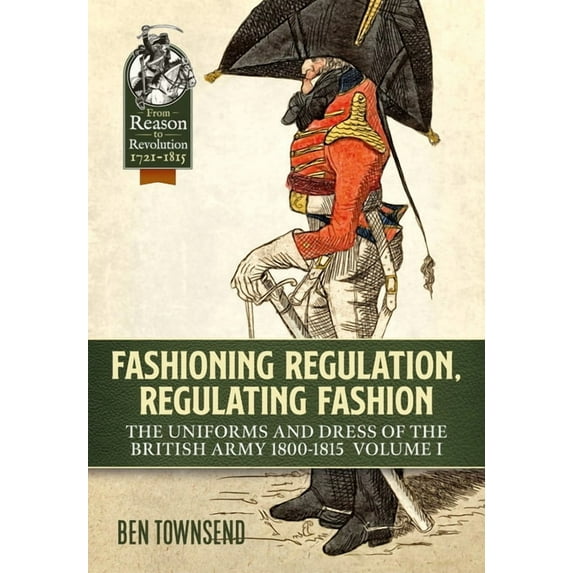 From Reason to Revolution: Fashioning Regulation, Regulating Fashion: The Uniforms and Dress of the British Army 1800-1815: Volume I (Paperback)