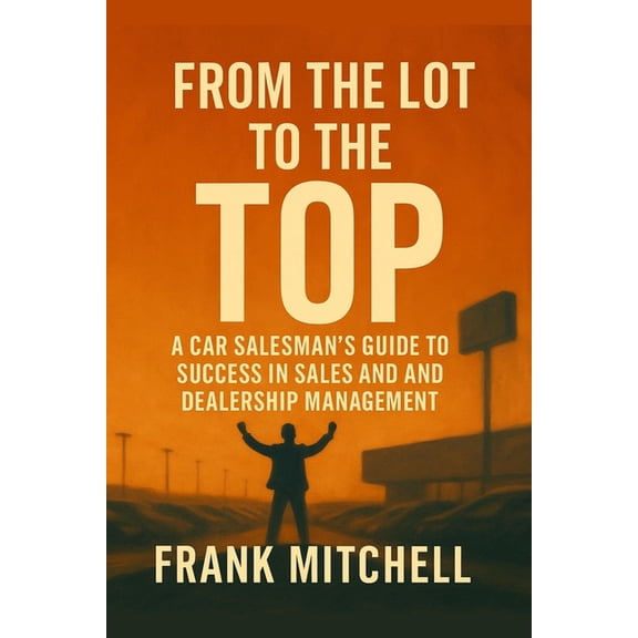 From the Lot to the Top: A Car Salesman's Guide to Success in Sales and Dealership Management, (Paperback)