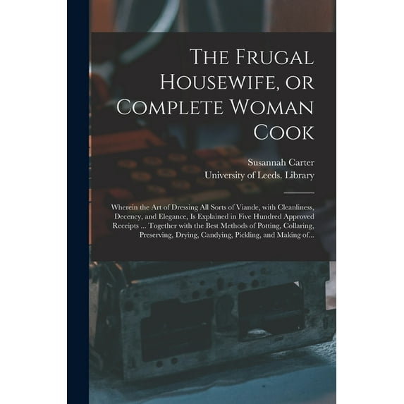 The Frugal Housewife, or Complete Woman Cook : Wherein the Art of Dressing All Sorts of Viande, With Cleanliness, Decency, and Elegance, is Explained in Five Hundred Approved Receipts ... Together With the Best Methods of Potting, Collaring, ... (Paperback)