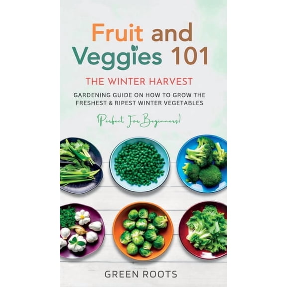 Fruit & Veggies 101 - The Winter Harvest: Gardening Guide on How to Grow the Freshest & Ripest Winter Vegetables, (Hardcover)