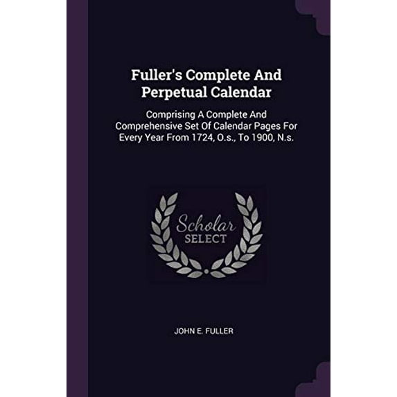 Fullers Complete And Perpetual Calendar: Comprising A Complete And Comprehensive Set Of Calendar Pages For Every Year From 1724, O.s., To 1900, N.s. Paperback 1378340191 9781378340196 John E. Fulle