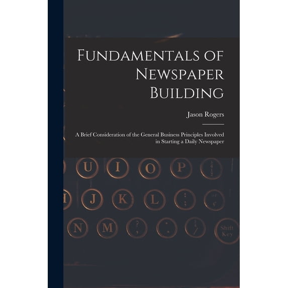 Fundamentals of Newspaper Building: A Brief Consideration of the General Business Principles Involved in Starting a Dail, (Paperback)
