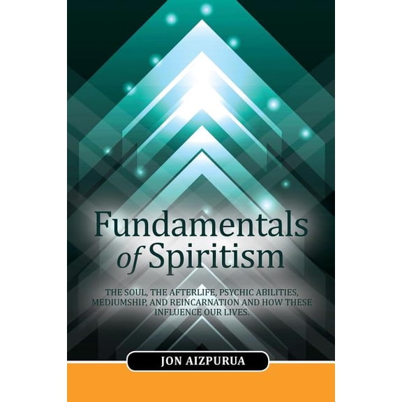 Fundamentals of Spiritism : The Soul, the Afterlife, Psychic Abilities, Mediumship, and Reincarnation and How These Influence Our Lives