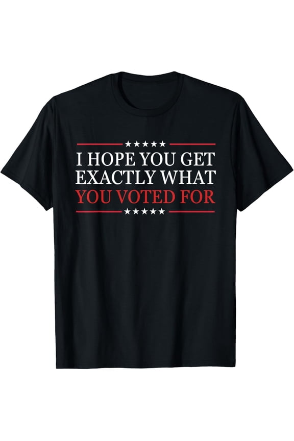Funny Sarcastic Political Statement T-Shirt - I Hope You Get Exactly What You Voted For - Patriotic Graphic Tee for Men and Women - Retro Election Style Apparel