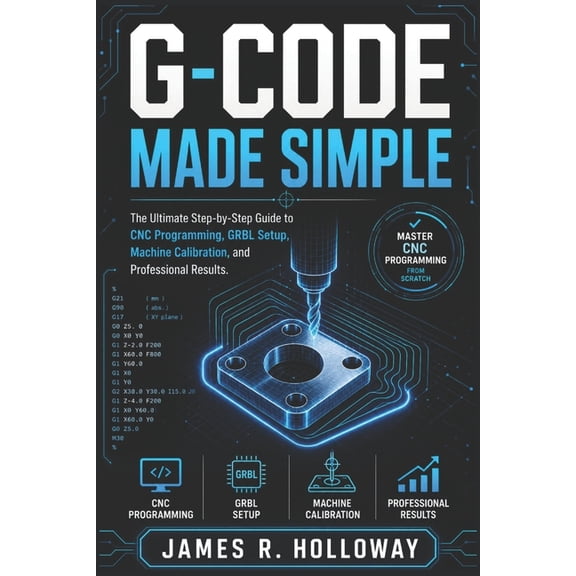 G-Code Made Simple: The Ultimate Step-by-Step Guide to CNC Programming, GRBL Setup, Machine Calibration, and Professiona, (Paperback)