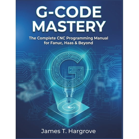 G-Code Mastery: The Complete CNC Programming Manual for Fanuc, Haas & Beyond, (Paperback)