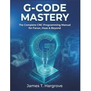 G-Code Mastery The Complete CNC Programming Manual for Fanuc, Haas & Beyond, Paperback