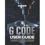 G-Code User Guide A Comprehensive Handbook for Troubleshooting, Code Efficiency, and High-Performance Machine Operation, Paperback