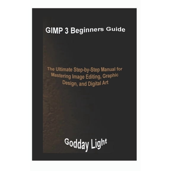 GIMP 3 Beginners Guide: The Ultimate Step-by-Step Manual for Mastering Image Editing, Graphic Design, and Digital Art, (Paperback)