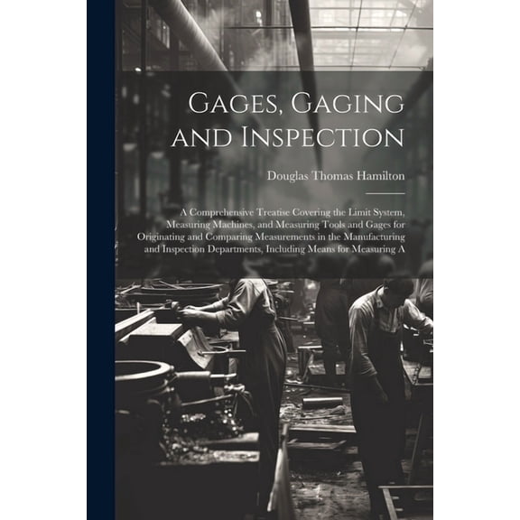 Gages, Gaging and Inspection: A Comprehensive Treatise Covering the Limit System, Measuring Machines, and Measuring Tools and Gages for Originating and Comparing Measurements in the Manufacturing and