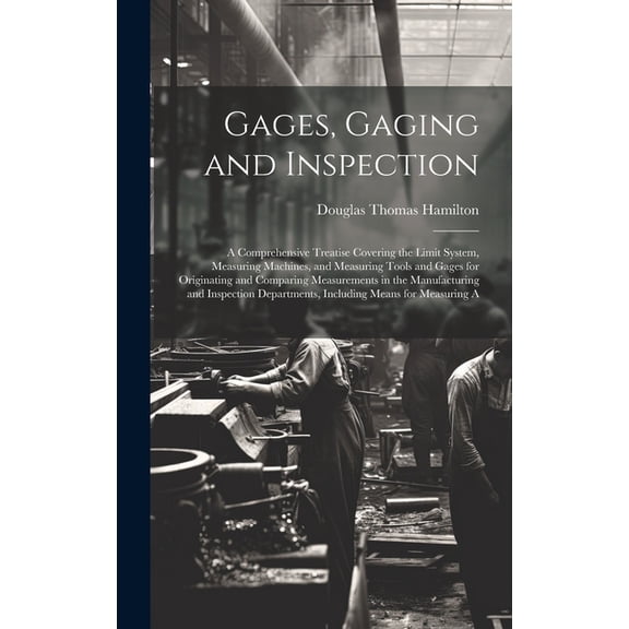 Gages, Gaging and Inspection: A Comprehensive Treatise Covering the Limit System, Measuring Machines, and Measuring Tools and Gages for Originating and Comparing Measurements in the Manufacturing and