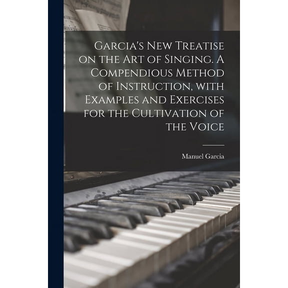 Garcia's New Treatise on the Art of Singing. A Compendious Method of Instruction, With Examples and Exercises for the Cu, (Paperback)