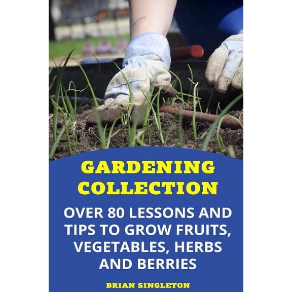 Gardening Collection: Over 80 Lessons and Tips To Grow Fruits, Vegetables, Herbs And Berries (Paperback)