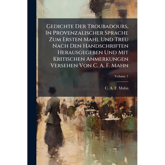 Gedichte Der Troubadours, In Provenzalischer Sprache Zum Ersten Mahl Und Treu Nach Den Handschriften Herausgegeben Und Mit Kritischen Anmerkungen Versehen Von C. A. F. Mahn; Volume 1 (Paperback)