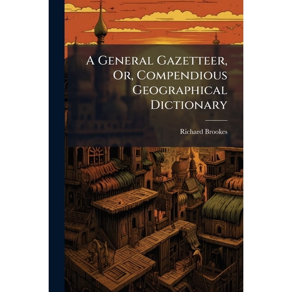 A General Gazetteer, Or, Compendious Geographical Dictionary : Containing a Description of the Nations, Empires, Kingdoms, States, Provinces, Cities, Towns, Forts, Seas, Harbours, Rivers, Lakes, Canals, Mountains, Capes, &c. in the Known World: With the E (Paperback)