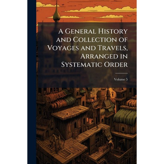 A General History and Collection of Voyages and Travels, Arranged in Systematic Order : Forming a Complete History of the Origin and Progress of Navigation, Discovery, and Commerce, by Sea and Land, from the Earliest Ages to the Present Time, Volume 5 (Paperback)