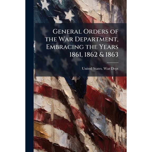 General Orders of the War Department, Embracing the Years 1861, 1862 & 1863 : Adapted Specially for the Use of the Army and Navy of the United States. Chronologically Arranged ... With a Full Alphabetical Index (Paperback)