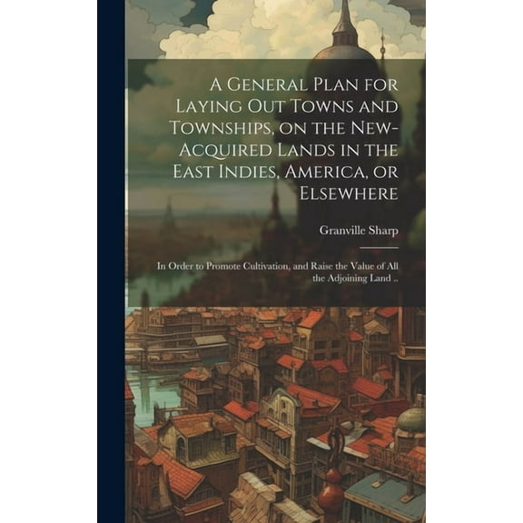 A General Plan for Laying out Towns and Townships, on the New-acquired Lands in the East Indies, America, or Elsewhere; in Order to Promote Cultivation, and Raise the Value of all the Adjoining Land .